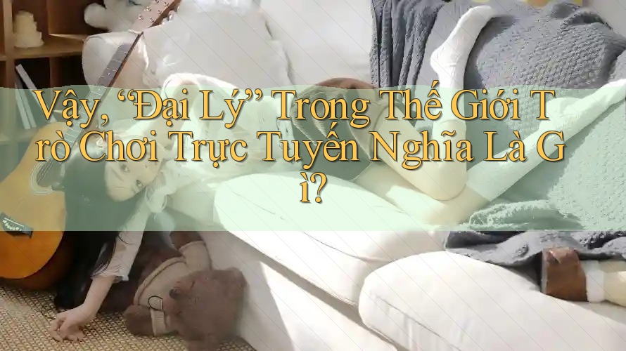 Vậy, “Đại Lý” Trong Thế Giới Trò Chơi Trực Tuyến Nghĩa Là Gì?