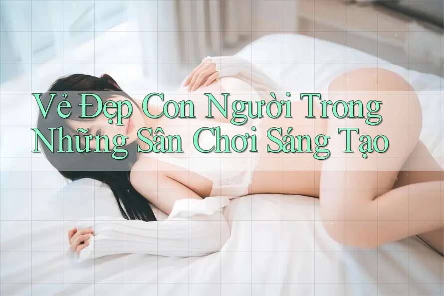 Vẻ Đẹp Con Người Trong Những Sân Chơi Sáng Tạo Vẻ Đẹp Con Người Trong Những Sân Chơi Sáng Tạo