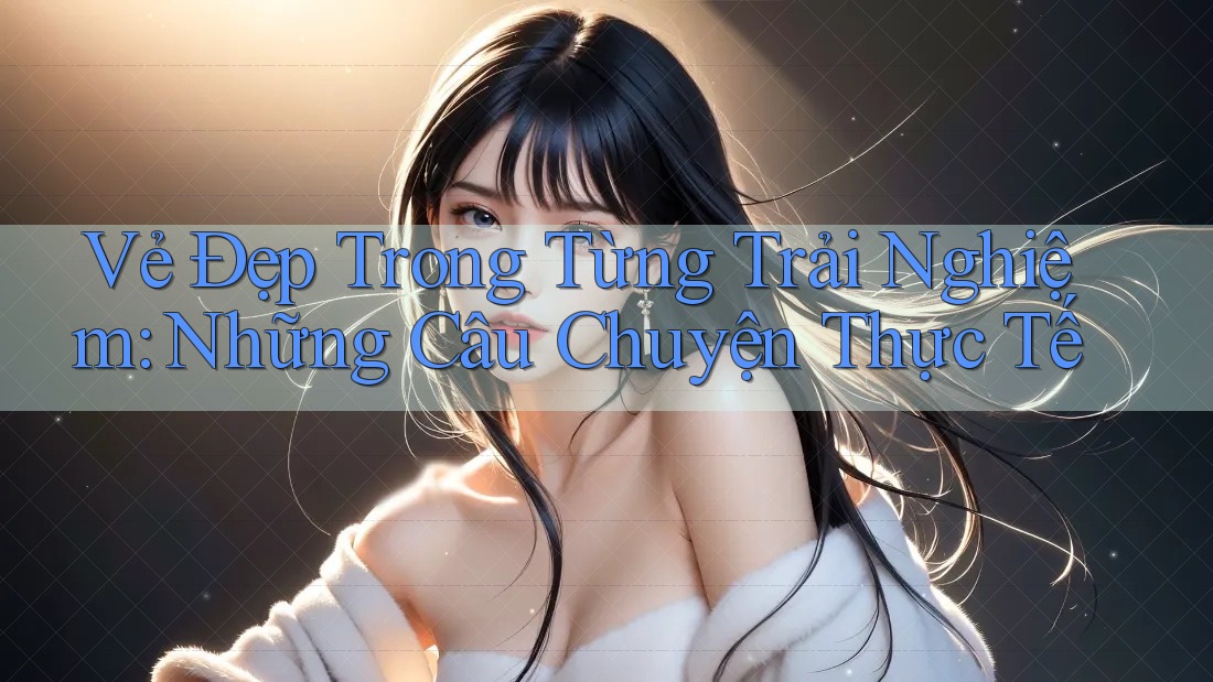 Vẻ Đẹp Trong Từng Trải Nghiệm: Những Câu Chuyện Thực Tế