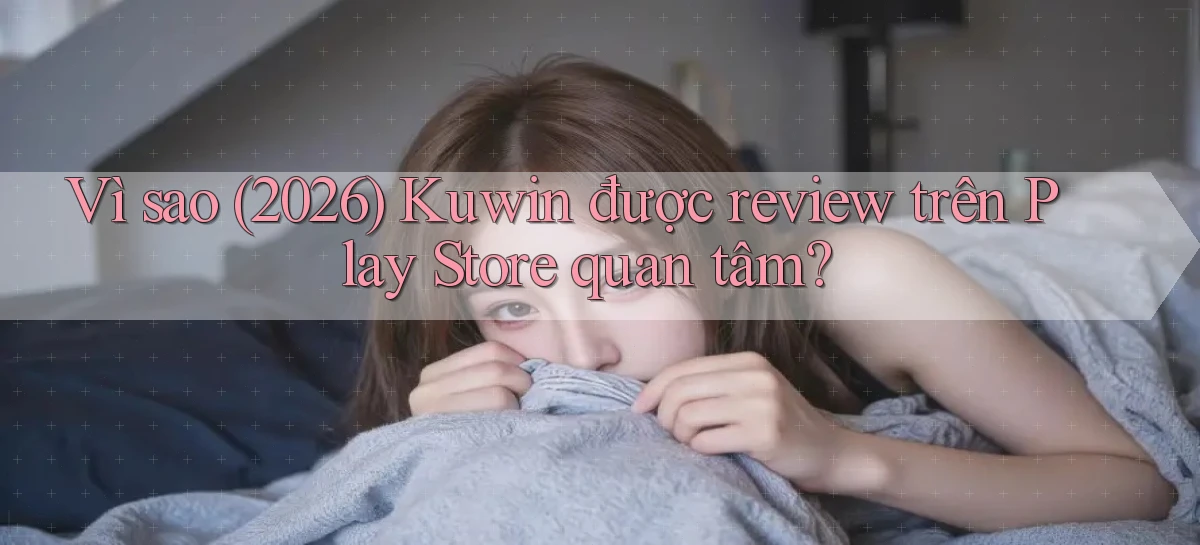 Vì sao (2026) Kuwin được review trên Play Store quan tâm