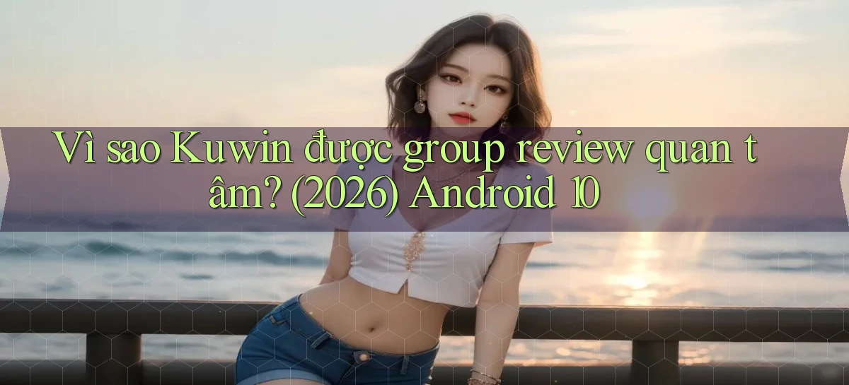 Vì sao Kuwin được group review quan tâm (2026) Android 10