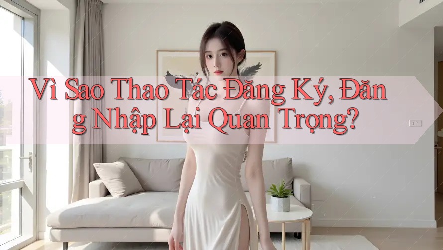Vì Sao Thao Tác Đăng Ký, Đăng Nhập Lại Quan Trọng?
