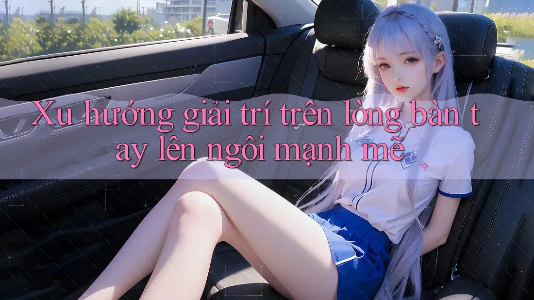 Xu hướng giải trí trên lòng bàn tay lên ngôi mạnh mẽ Xu hướng giải trí trên lòng bàn tay lên ngôi mạnh mẽ