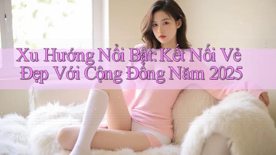 Xu Hướng Nổi Bật: Kết Nối Vẻ Đẹp Với Cộng Đồng Năm 2025